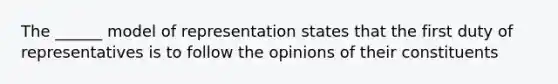 The ______ model of representation states that the first duty of representatives is to follow the opinions of their constituents