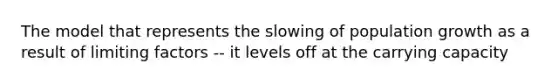 The model that represents the slowing of population growth as a result of limiting factors -- it levels off at the carrying capacity