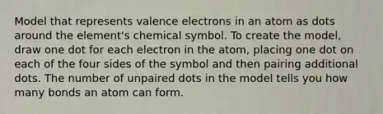 Model that represents valence electrons in an atom as dots around the element's chemical symbol. To create the model, draw one dot for each electron in the atom, placing one dot on each of the four sides of the symbol and then pairing additional dots. The number of unpaired dots in the model tells you how many bonds an atom can form.