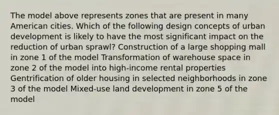 The model above represents zones that are present in many American cities. Which of the following design concepts of urban development is likely to have the most significant impact on the reduction of urban sprawl? Construction of a large shopping mall in zone 1 of the model Transformation of warehouse space in zone 2 of the model into high-income rental properties Gentrification of older housing in selected neighborhoods in zone 3 of the model Mixed-use land development in zone 5 of the model