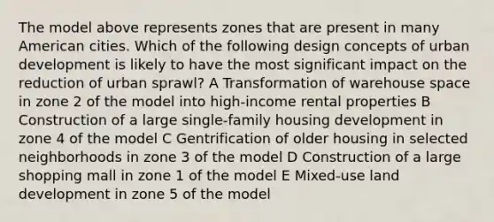 The model above represents zones that are present in many American cities. Which of the following design concepts of urban development is likely to have the most significant impact on the reduction of urban sprawl? A Transformation of warehouse space in zone 2 of the model into high-income rental properties B Construction of a large single-family housing development in zone 4 of the model C Gentrification of older housing in selected neighborhoods in zone 3 of the model D Construction of a large shopping mall in zone 1 of the model E Mixed-use land development in zone 5 of the model