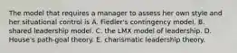 The model that requires a manager to assess her own style and her situational control is A. Fiedler's contingency model. B. shared leadership model. C. the LMX model of leadership. D. House's path-goal theory. E. charismatic leadership theory.