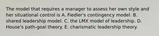 The model that requires a manager to assess her own style and her situational control is A. Fiedler's contingency model. B. shared leadership model. C. the LMX model of leadership. D. House's path-goal theory. E. charismatic leadership theory.