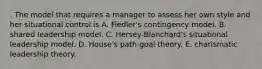 . The model that requires a manager to assess her own style and her situational control is A. Fiedler's contingency model. B. shared leadership model. C. Hersey-Blanchard's situational leadership model. D. House's path-goal theory. E. charismatic leadership theory.