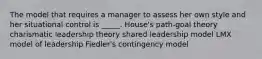 The model that requires a manager to assess her own style and her situational control is _____. House's path-goal theory charismatic leadership theory shared leadership model LMX model of leadership Fiedler's contingency model