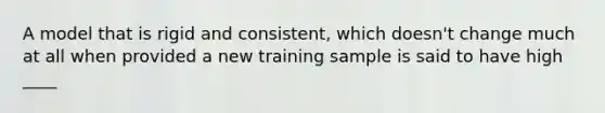 A model that is rigid and consistent, which doesn't change much at all when provided a new training sample is said to have high ____