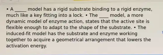 • A _____ model has a rigid substrate binding to a rigid enzyme, much like a key fitting into a lock. • The ____ model, a more dynamic model of enzyme action, states that the active site is flexible enough to adapt to the shape of the substrate. • The induced-fit model has the substrate and enzyme working together to acquire a geometrical arrangement that lowers the activation energy.