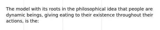 The model with its roots in the philosophical idea that people are dynamic beings, giving eating to their existence throughout their actions, is the: