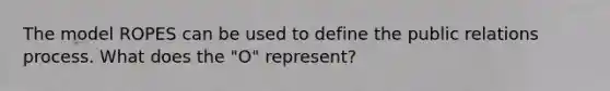 The model ROPES can be used to define the public relations process. What does the "O" represent?