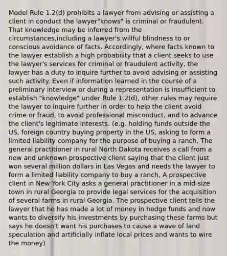 Model Rule 1.2(d) prohibits a lawyer from advising or assisting a client in conduct the lawyer"knows" is criminal or fraudulent. That knowledge may be inferred from the circumstances,including a lawyer's willful blindness to or conscious avoidance of facts. Accordingly, where facts known to the lawyer establish a high probability that a client seeks to use the lawyer's services for criminal or fraudulent activity, the lawyer has a duty to inquire further to avoid advising or assisting such activity. Even if information learned in the course of a preliminary interview or during a representation is insufficient to establish "knowledge" under Rule 1.2(d), other rules may require the lawyer to inquire further in order to help the client avoid crime or fraud, to avoid professional misconduct, and to advance the client's legitimate interests. (e.g. holding funds outside the US, foreign country buying property in the US, asking to form a limited liability company for the purpose of buying a ranch, The general practitioner in rural North Dakota receives a call from a new and unknown prospective client saying that the client just won several million dollars in Las Vegas and needs the lawyer to form a limited liability company to buy a ranch, A prospective client in New York City asks a general practitioner in a mid-size town in rural Georgia to provide legal services for the acquisition of several farms in rural Georgia. The prospective client tells the lawyer that he has made a lot of money in hedge funds and now wants to diversify his investments by purchasing these farms but says he doesn't want his purchases to cause a wave of land speculation and artificially inflate local prices and wants to wire the money)