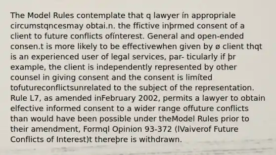 The Model Rules contemplate that q lawyer ín appropriale circumstqncesmay obtai.n. the ffictive inþrmed consent of a client to future conflicts ofínterest. General and open-ended consen.t is more likely to be effectivewhen given by ø client thqt is an experienced user of legal services, par- ticularly if þr example, the client is independently represented by other counsel in giving consent and the consent is limíted tofutureconflictsunrelated to the subject of the representation. Rule L7, as amended inFebruary 2002, permits a lawyer to obtain elfective informed consent to a wider range offuture conflicts than would have been possible under theModel Rules prior to their amendment, Formql Opinion 93-372 (lVaiverof Future Conflicts of Interest)t thereþre is withdrawn.