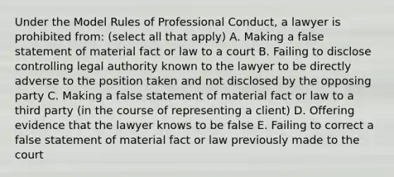 Under the Model Rules of Professional Conduct, a lawyer is prohibited from: (select all that apply) A. Making a false statement of material fact or law to a court B. Failing to disclose controlling legal authority known to the lawyer to be directly adverse to the position taken and not disclosed by the opposing party C. Making a false statement of material fact or law to a third party (in the course of representing a client) D. Offering evidence that the lawyer knows to be false E. Failing to correct a false statement of material fact or law previously made to the court