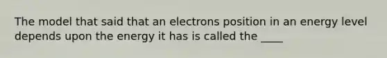 The model that said that an electrons position in an energy level depends upon the energy it has is called the ____