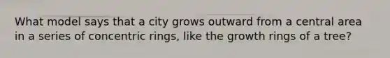 What model says that a city grows outward from a central area in a series of concentric rings, like the growth rings of a tree?