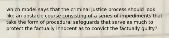 which model says that the criminal justice process should look like an obstacle course consisting of a series of impediments that take the form of procedural safeguards that serve as much to protect the factually innocent as to convict the factually guilty?