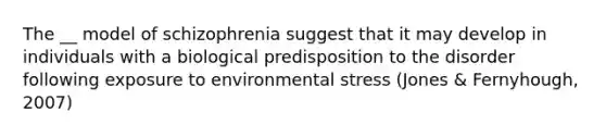 The __ model of schizophrenia suggest that it may develop in individuals with a biological predisposition to the disorder following exposure to environmental stress (Jones & Fernyhough, 2007)