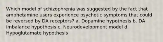 Which model of schizophrenia was suggested by the fact that amphetamine users experience psychotic symptoms that could be reversed by DA receptors? a. Dopamine hypothesis b. DA imbalance hypothesis c. Neurodevelopment model d. Hypoglutamate hypothesis