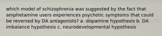 which model of schizophrenia was suggested by the fact that amphetamine users experiences psychotic symptoms that could be reversed by DA antagonists? a. dopamine hypothesis b. DA imbalance hypothesis c. neurodevelopmental hypothesis