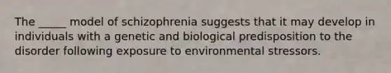 The _____ model of schizophrenia suggests that it may develop in individuals with a genetic and biological predisposition to the disorder following exposure to environmental stressors.