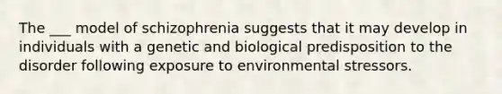 The ___ model of schizophrenia suggests that it may develop in individuals with a genetic and biological predisposition to the disorder following exposure to environmental stressors.