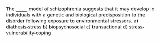 The _____ model of schizophrenia suggests that it may develop in individuals with a genetic and biological predisposition to the disorder following exposure to environmental stressors. a) diathesis-stress b) biopsychosocial c) transactional d) stress-vulnerability-coping