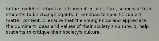 In the model of school as a transmitter of culture, schools a. ​train students to be change agents. b. ​emphasize specific subject-matter content. c. ​ensure that the young know and appreciate the dominant ideas and values of their society's culture. d. ​help students to critique their society's culture.