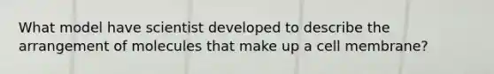 What model have scientist developed to describe the arrangement of molecules that make up a cell membrane?