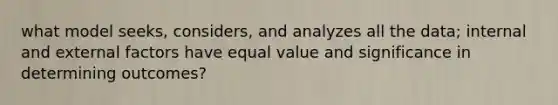 what model seeks, considers, and analyzes all the data; internal and external factors have equal value and significance in determining outcomes?