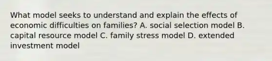 What model seeks to understand and explain the effects of economic difficulties on families? A. social selection model B. capital resource model C. family stress model D. extended investment model