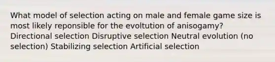 What model of selection acting on male and female game size is most likely reponsible for the evoltution of anisogamy? Directional selection Disruptive selection Neutral evolution (no selection) Stabilizing selection Artificial selection