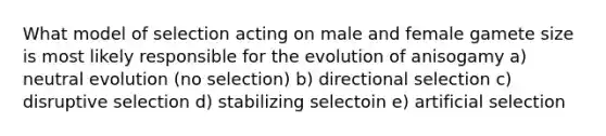 What model of selection acting on male and female gamete size is most likely responsible for the evolution of anisogamy a) neutral evolution (no selection) b) directional selection c) disruptive selection d) stabilizing selectoin e) artificial selection