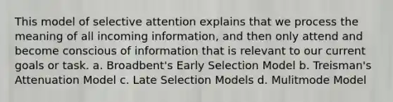 This model of selective attention explains that we process the meaning of all incoming information, and then only attend and become conscious of information that is relevant to our current goals or task. a. Broadbent's Early Selection Model b. Treisman's Attenuation Model c. Late Selection Models d. Mulitmode Model