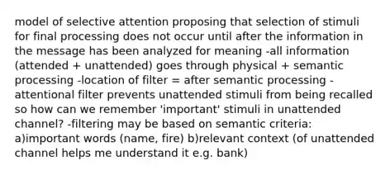 model of selective attention proposing that selection of stimuli for final processing does not occur until after the information in the message has been analyzed for meaning -all information (attended + unattended) goes through physical + semantic processing -location of filter = after semantic processing -attentional filter prevents unattended stimuli from being recalled so how can we remember 'important' stimuli in unattended channel? -filtering may be based on semantic criteria: a)important words (name, fire) b)relevant context (of unattended channel helps me understand it e.g. bank)