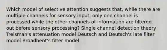 Which model of selective attention suggests that, while there are multiple channels for sensory input, only one channel is processed while the other channels of information are filtered out before sensory processing? Single channel detection theory Treisman's attenuation model Deutsch and Deutsch's late filter model Broadbent's filter model