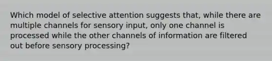 Which model of selective attention suggests that, while there are multiple channels for sensory input, only one channel is processed while the other channels of information are filtered out before sensory processing?