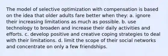 The model of selective optimization with compensation is based on the idea that older adults fare better when they: a. ignore their increasing limitations as much as possible. b. use technology to broaden and increase their daily activities and efforts. c. develop positive and creative coping strategies to deal with their limitations. d. limit the scope of their social networks and concentrate on only a few friendships.