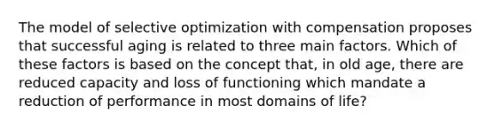 The model of selective optimization with compensation proposes that successful aging is related to three main factors. Which of these factors is based on the concept that, in old age, there are reduced capacity and loss of functioning which mandate a reduction of performance in most domains of life?