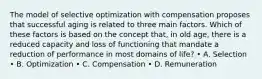 The model of selective optimization with compensation proposes that successful aging is related to three main factors. Which of these factors is based on the concept that, in old age, there is a reduced capacity and loss of functioning that mandate a reduction of performance in most domains of life? • A. Selection • B. Optimization • C. Compensation • D. Remuneration