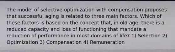 The model of selective optimization with compensation proposes that successful aging is related to three main factors. Which of these factors is based on the concept that, in old age, there is a reduced capacity and loss of functioning that mandate a reduction of performance in most domains of life? 1) Selection 2) Optimization 3) Compensation 4) Remuneration