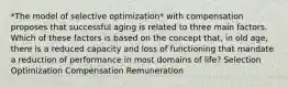 *The model of selective optimization* with compensation proposes that successful aging is related to three main factors. Which of these factors is based on the concept that, in old age, there is a reduced capacity and loss of functioning that mandate a reduction of performance in most domains of life? Selection Optimization Compensation Remuneration