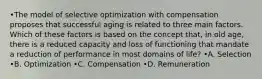 •The model of selective optimization with compensation proposes that successful aging is related to three main factors. Which of these factors is based on the concept that, in old age, there is a reduced capacity and loss of functioning that mandate a reduction of performance in most domains of life? •A. Selection •B. Optimization •C. Compensation •D. Remuneration