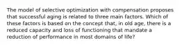 The model of selective optimization with compensation proposes that successful aging is related to three main factors. Which of these factors is based on the concept that, in old age, there is a reduced capacity and loss of functioning that mandate a reduction of performance in most domains of life?