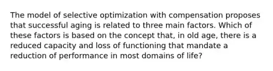 The model of selective optimization with compensation proposes that successful aging is related to three main factors. Which of these factors is based on the concept that, in old age, there is a reduced capacity and loss of functioning that mandate a reduction of performance in most domains of life?