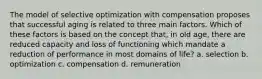 The model of selective optimization with compensation proposes that successful aging is related to three main factors. Which of these factors is based on the concept that, in old age, there are reduced capacity and loss of functioning which mandate a reduction of performance in most domains of life? a. selection b. optimization c. compensation d. remuneration