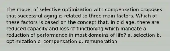 The model of selective optimization with compensation proposes that successful aging is related to three main factors. Which of these factors is based on the concept that, in old age, there are reduced capacity and loss of functioning which mandate a reduction of performance in most domains of life? a. selection b. optimization c. compensation d. remuneration