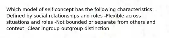 Which model of self-concept has the following characteristics: -Defined by social relationships and roles -Flexible across situations and roles -Not bounded or separate from others and context -Clear ingroup-outgroup distinction