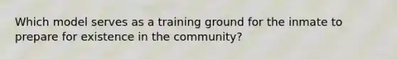 Which model serves as a training ground for the inmate to prepare for existence in the community?