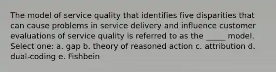 The model of service quality that identifies five disparities that can cause problems in service delivery and influence customer evaluations of service quality is referred to as the _____ model. Select one: a. gap b. theory of reasoned action c. attribution d. dual-coding e. Fishbein