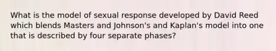 What is the model of sexual response developed by David Reed which blends Masters and Johnson's and Kaplan's model into one that is described by four separate phases?