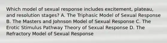 Which model of sexual response includes excitement, plateau, and resolution stages? A. The Triphasic Model of Sexual Response B. The Masters and Johnson Model of Sexual Response C. The Erotic Stimulus Pathway Theory of Sexual Response D. The Refractory Model of Sexual Response